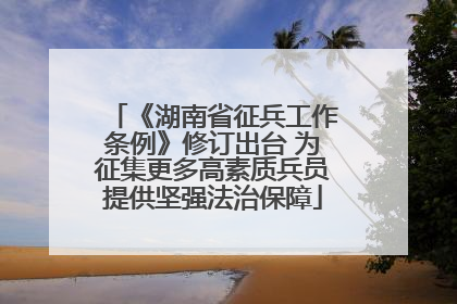 《湖南省征兵工作条例》修订出台 为征集更多高素质兵员提供坚强法治保障