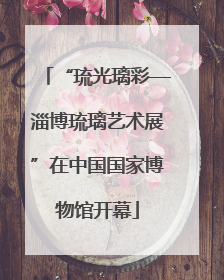 “琉光璃彩—淄博琉璃艺术展”在中国国家博物馆开幕