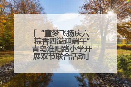 “童梦飞扬庆六一 粽香四溢迎端午” 青岛淮阳路小学开展双节联合活动