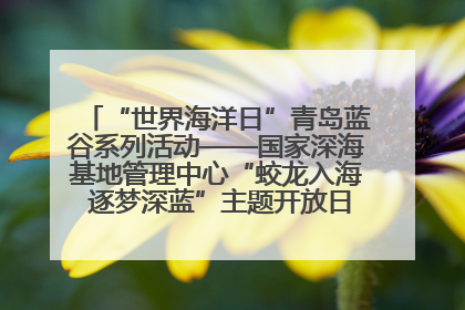 “世界海洋日”青岛蓝谷系列活动——国家深海基地管理中心“蛟龙入海 逐梦深蓝”主题开放日活动成功举办