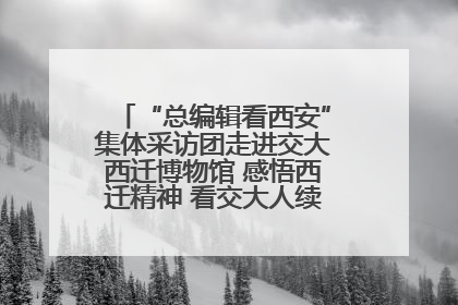 “总编辑看西安”集体采访团走进交大西迁博物馆 感悟西迁精神 看交大人续写爱国奋斗新篇章