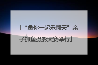 “鱼你一起乐翻天”亲子抓鱼摄影大赛举行
