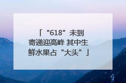 “618”未到 寄递迎高峰 其中生鲜水果占“大头”