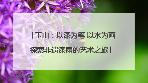 玉山：以漆为笔 以水为画 探索非遗漆扇的艺术之旅