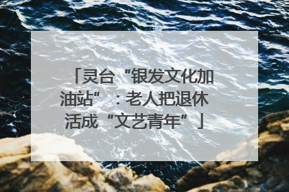 灵台“银发文化加油站”：老人把退休活成“文艺青年”