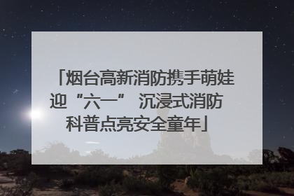 烟台高新消防携手萌娃迎“六一” 沉浸式消防科普点亮安全童年