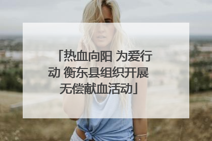 热血向阳 为爱行动 衡东县组织开展无偿献血活动