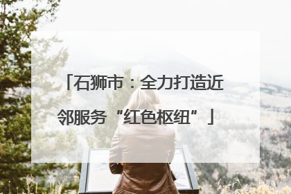 石狮市：全力打造近邻服务“红色枢纽”