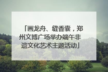 画龙舟、缝香囊，郑州文博广场举办端午非遗文化艺术主题活动