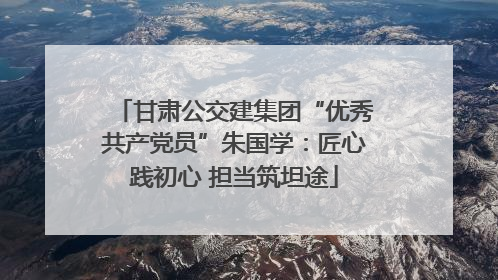 甘肃公交建集团“优秀共产党员”朱国学：匠心践初心 担当筑坦途