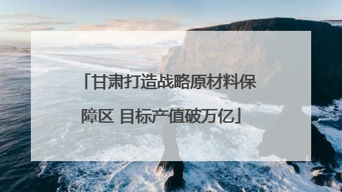 甘肃打造战略原材料保障区 目标产值破万亿
