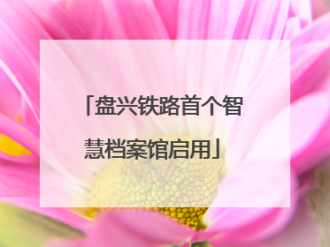 盘兴铁路首个智慧档案馆启用