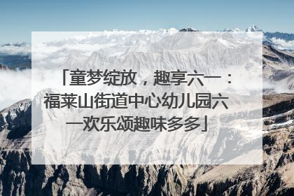 童梦绽放，趣享六一：福莱山街道中心幼儿园六一欢乐颂趣味多多