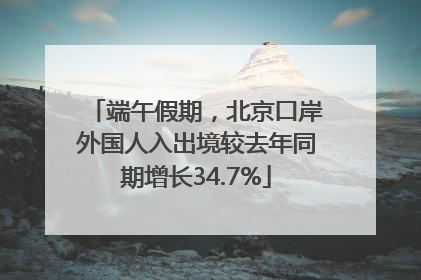 端午假期，北京口岸外国人入出境较去年同期增长34.7%