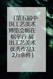 第五届中国工艺美术博览会将在榕举行 展出工艺美术优秀作品12万余件