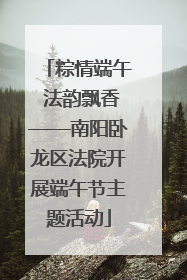 粽情端午 法韵飘香——南阳卧龙区法院开展端午节主题活动