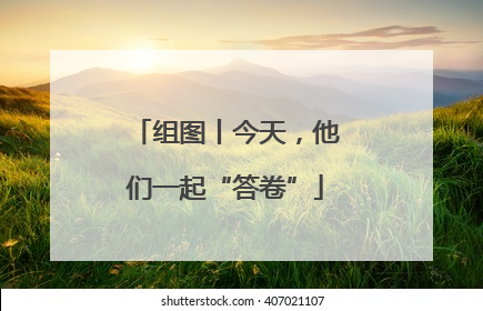 组图丨今天，他们一起“答卷”