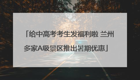 给中高考考生发福利啦 兰州多家A级景区推出暑期优惠