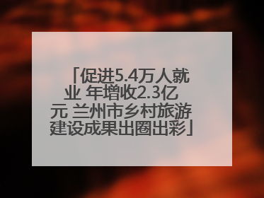促进5.4万人就业 年增收2.3亿元 兰州市乡村旅游建设成果出圈出彩