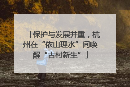 保护与发展并重，杭州在“依山理水”间唤醒“古村新生”