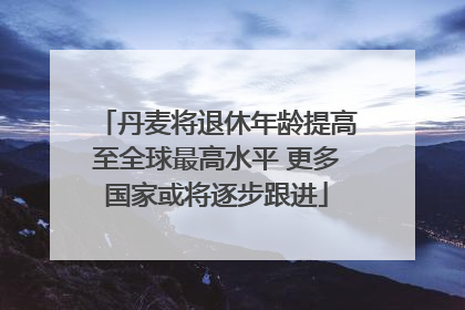丹麦将退休年龄提高至全球最高水平 更多国家或将逐步跟进