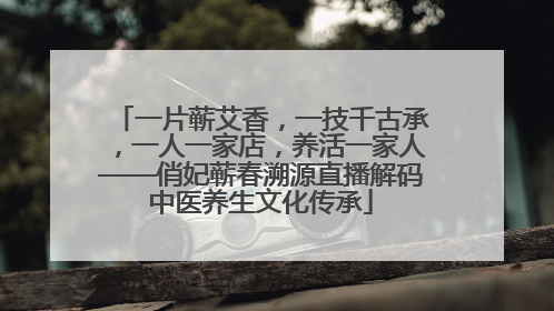 一片蕲艾香，一技千古承，一人一家店，养活一家人——俏妃蕲春溯源直播解码中医养生文化传承