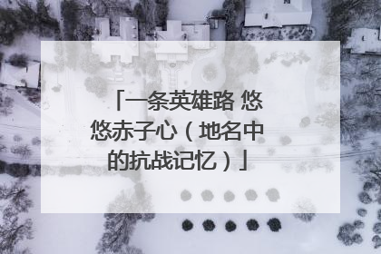 一条英雄路 悠悠赤子心（地名中的抗战记忆）