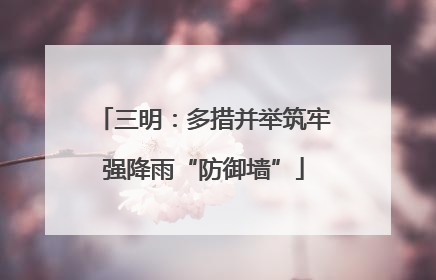 三明：多措并举筑牢强降雨“防御墙”