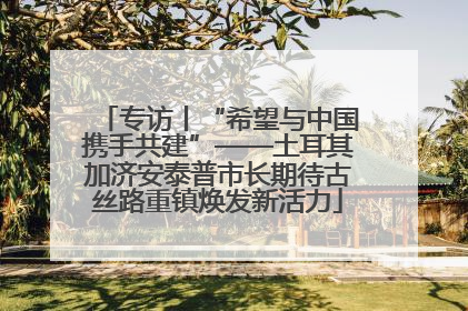 专访丨“希望与中国携手共建”——土耳其加济安泰普市长期待古丝路重镇焕发新活力