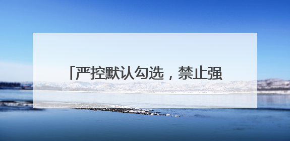 严控默认勾选，禁止强制捆绑！广电总局出手