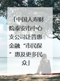 中国人寿财险泰安市中心支公司让普惠金融“市民保”惠及更多民众