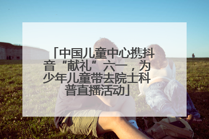 中国儿童中心携抖音“献礼”六一，为少年儿童带去院士科普直播活动