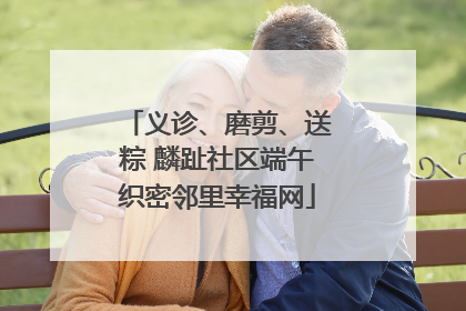 义诊、磨剪、送粽 麟趾社区端午织密邻里幸福网