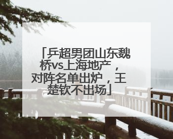 乒超男团山东魏桥vs上海地产，对阵名单出炉，王楚钦不出场