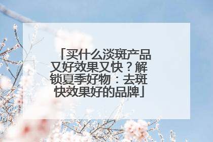 买什么淡斑产品又好效果又快？解锁夏季好物：去斑快效果好的品牌
