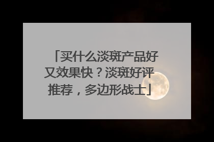 买什么淡斑产品好又效果快？淡斑好评推荐，多边形战士