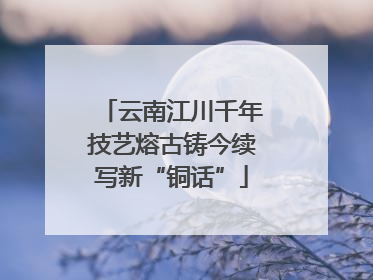 云南江川千年技艺熔古铸今续写新“铜话”