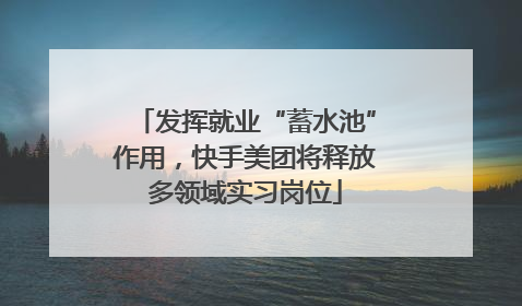 发挥就业“蓄水池”作用，快手美团将释放多领域实习岗位