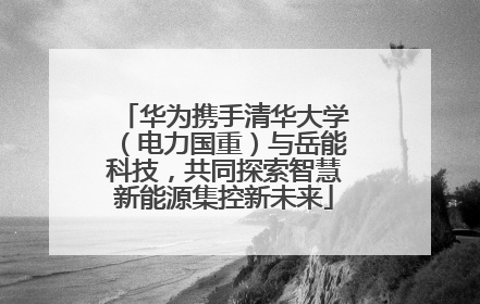 华为携手清华大学（电力国重）与岳能科技，共同探索智慧新能源集控新未来