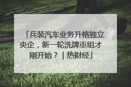 兵装汽车业务升格独立央企，新一轮洗牌重组才刚开始？｜热财经