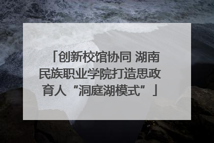 创新校馆协同 湖南民族职业学院打造思政育人“洞庭湖模式”