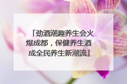 劲酒潮趣养生会火爆成都，保健养生酒成全民养生新潮流