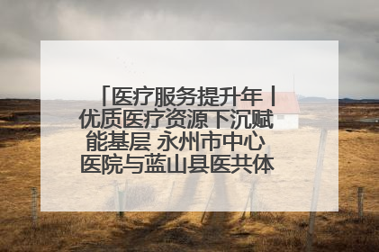 医疗服务提升年丨优质医疗资源下沉赋能基层 永州市中心医院与蓝山县医共体总院共筑健康屏障