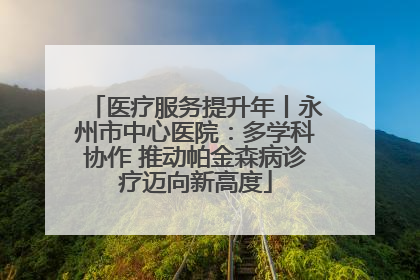 医疗服务提升年丨永州市中心医院：多学科协作 推动帕金森病诊疗迈向新高度