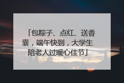 包粽子、点红、送香囊，端午快到，大学生陪老人过暖心佳节
