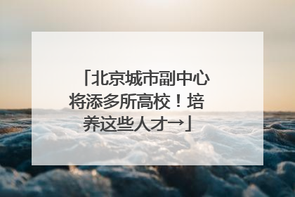 北京城市副中心将添多所高校！培养这些人才→