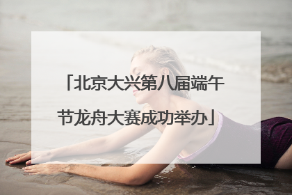 北京大兴第八届端午节龙舟大赛成功举办