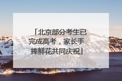 北京部分考生已完成高考，家长手捧鲜花共同庆祝