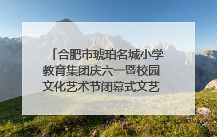 合肥市琥珀名城小学教育集团庆六一暨校园文化艺术节闭幕式文艺汇演圆满举行