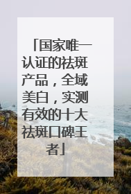 国家唯一认证的祛斑产品，全域美白，实测有效的十大祛斑口碑王者